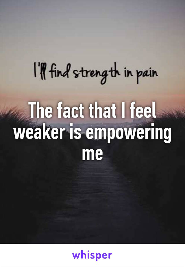 The fact that I feel weaker is empowering me