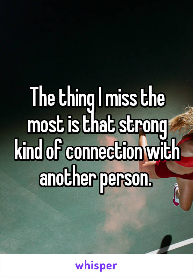 The thing I miss the most is that strong kind of connection with another person. 
