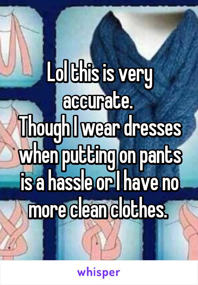Lol this is very accurate. 
Though I wear dresses when putting on pants is a hassle or I have no more clean clothes. 