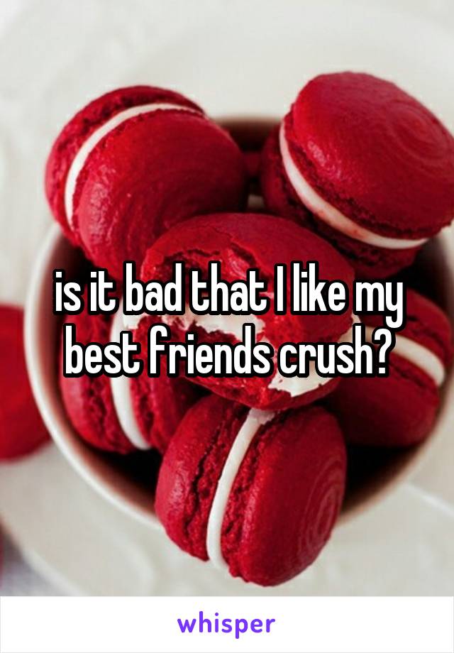 is it bad that I like my best friends crush?