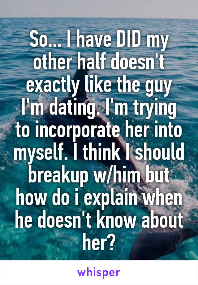 So... I have DID my other half doesn't exactly like the guy I'm dating. I'm trying to incorporate her into myself. I think I should breakup w/him but how do i explain when he doesn't know about her?