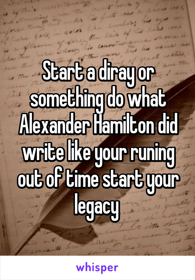 Start a diray or something do what Alexander Hamilton did write like your runing out of time start your legacy 