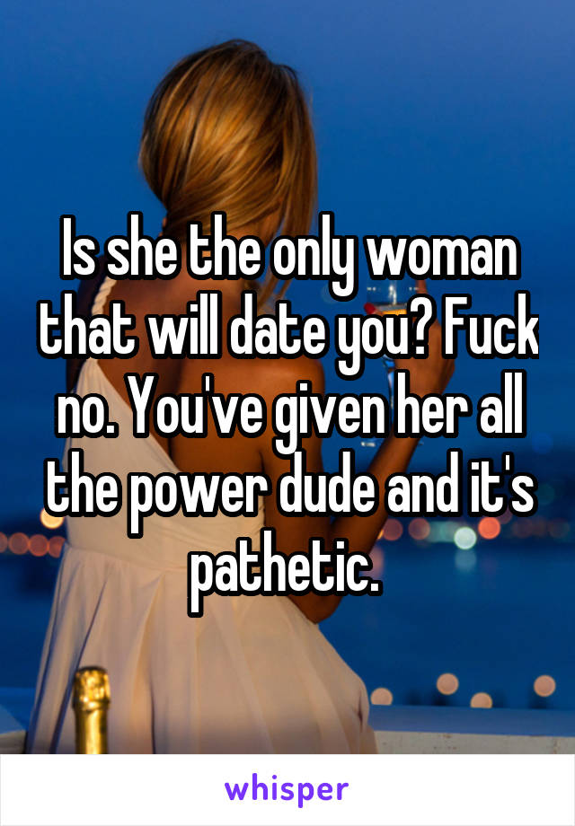 Is she the only woman that will date you? Fuck no. You've given her all the power dude and it's pathetic. 