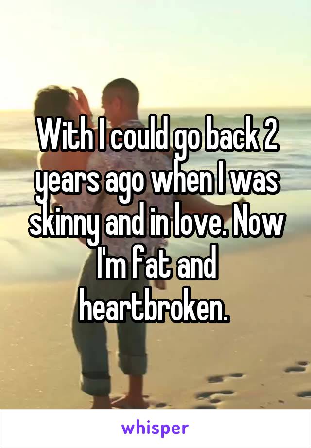 With I could go back 2 years ago when I was skinny and in love. Now I'm fat and heartbroken. 