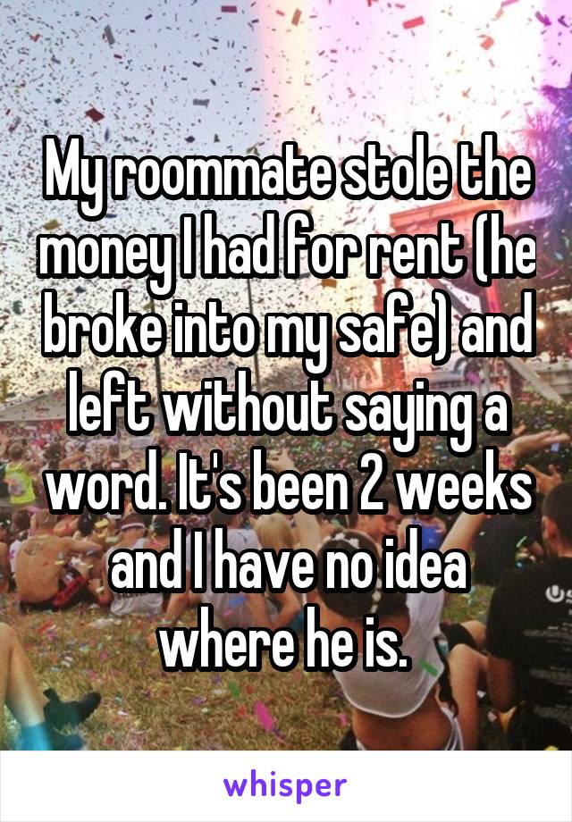 My roommate stole the money I had for rent (he broke into my safe) and left without saying a word. It's been 2 weeks and I have no idea where he is. 