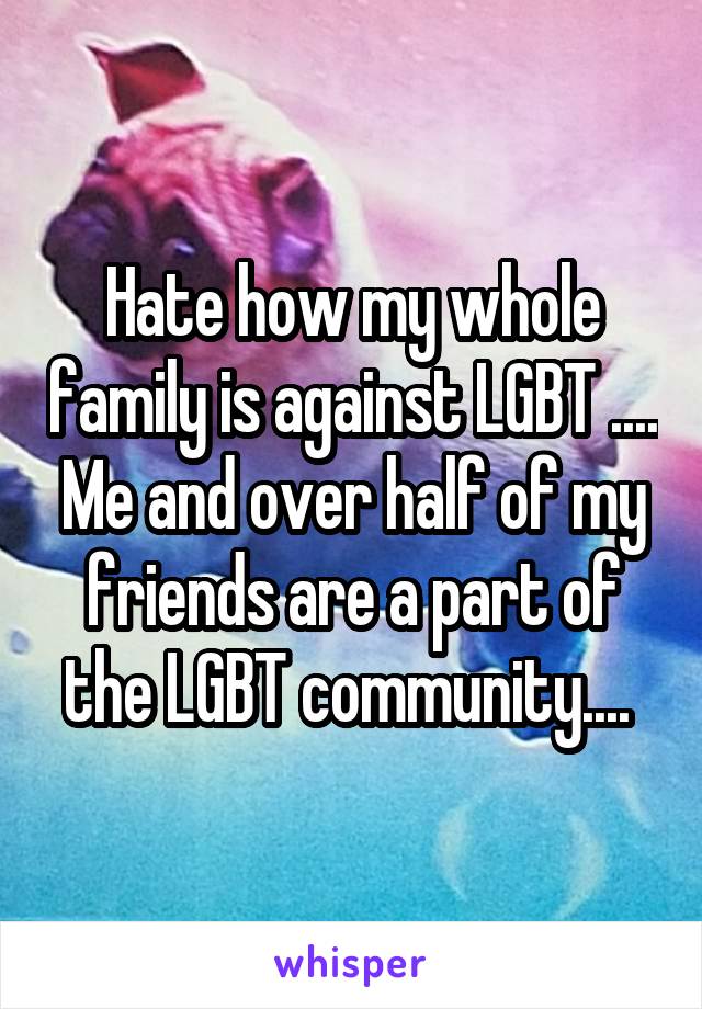 Hate how my whole family is against LGBT .... Me and over half of my friends are a part of the LGBT community.... 