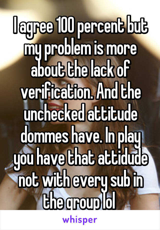 I agree 100 percent but my problem is more about the lack of verification. And the unchecked attitude dommes have. In play you have that attidude not with every sub in the group lol 