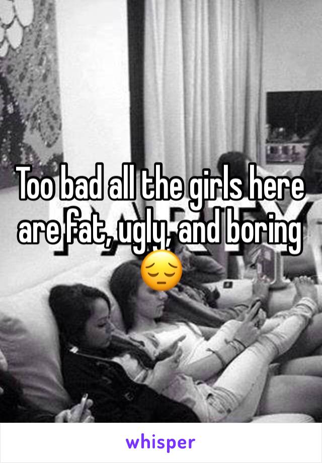 Too bad all the girls here are fat, ugly, and boring 😔