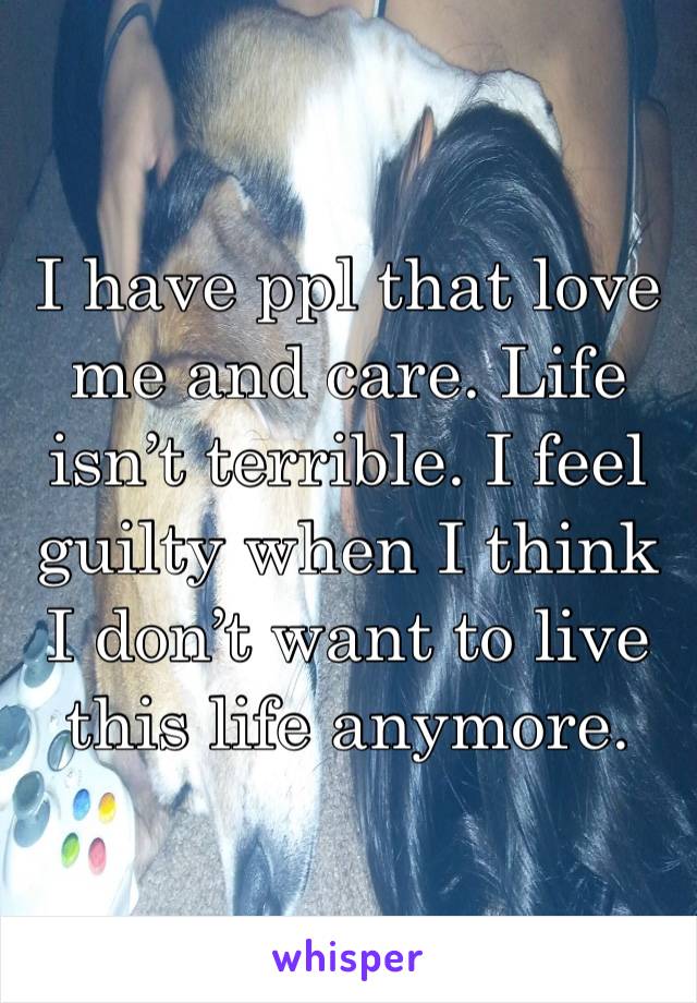 I have ppl that love me and care. Life isn’t terrible. I feel guilty when I think I don’t want to live this life anymore. 