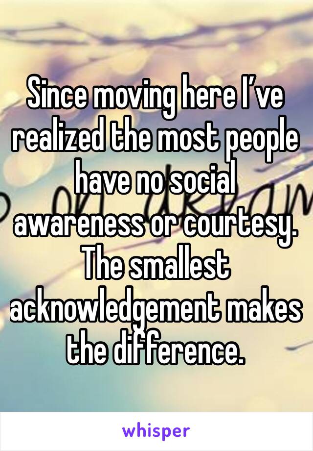 Since moving here I’ve realized the most people have no social awareness or courtesy.  The smallest acknowledgement makes the difference.