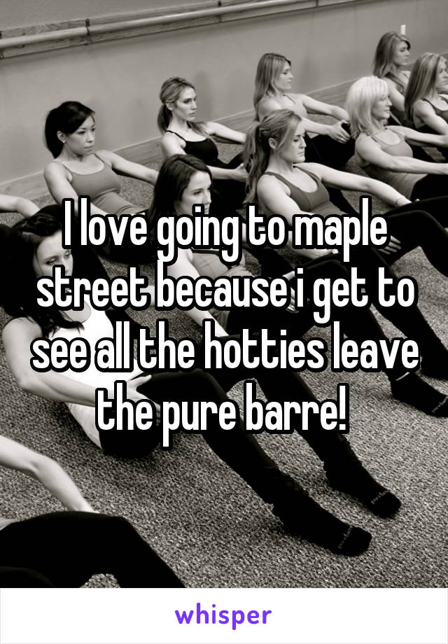 I love going to maple street because i get to see all the hotties leave the pure barre! 