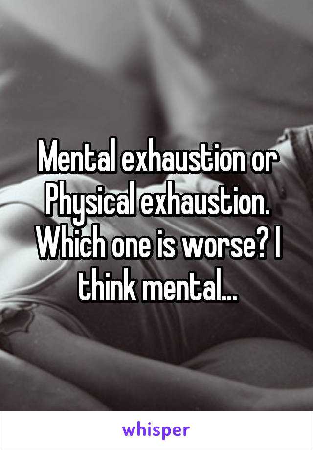 Mental exhaustion or Physical exhaustion. Which one is worse? I think mental...