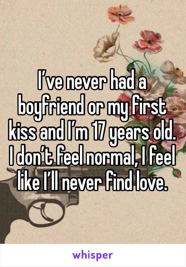 I’ve never had a boyfriend or my first kiss and I’m 17 years old. I don’t feel normal, I feel like I’ll never find love.