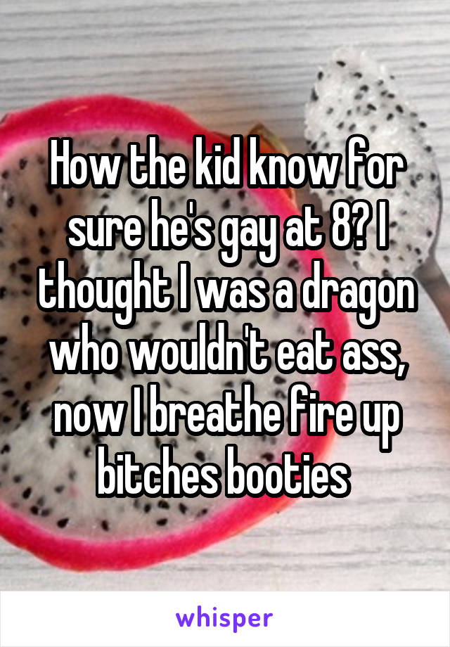 How the kid know for sure he's gay at 8? I thought I was a dragon who wouldn't eat ass, now I breathe fire up bitches booties 