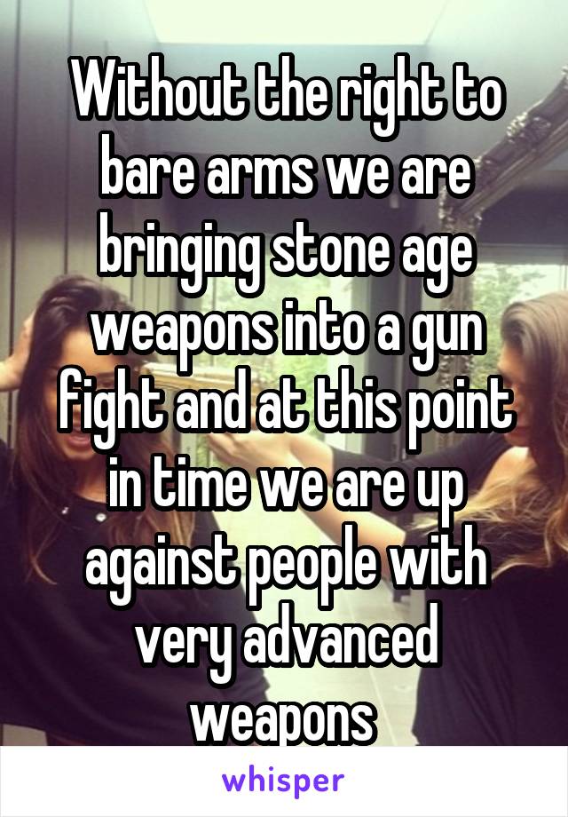 Without the right to bare arms we are bringing stone age weapons into a gun fight and at this point in time we are up against people with very advanced weapons 