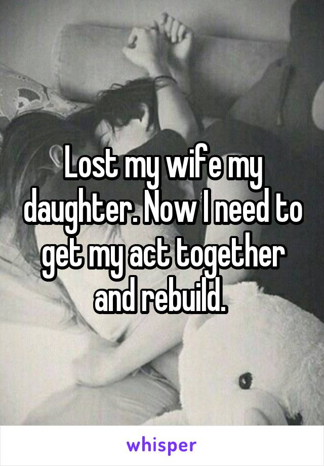 Lost my wife my daughter. Now I need to get my act together and rebuild. 