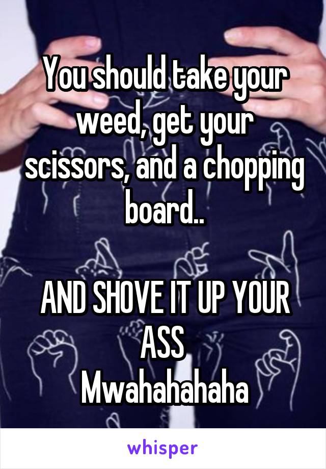 You should take your weed, get your scissors, and a chopping board..

AND SHOVE IT UP YOUR ASS 
Mwahahahaha