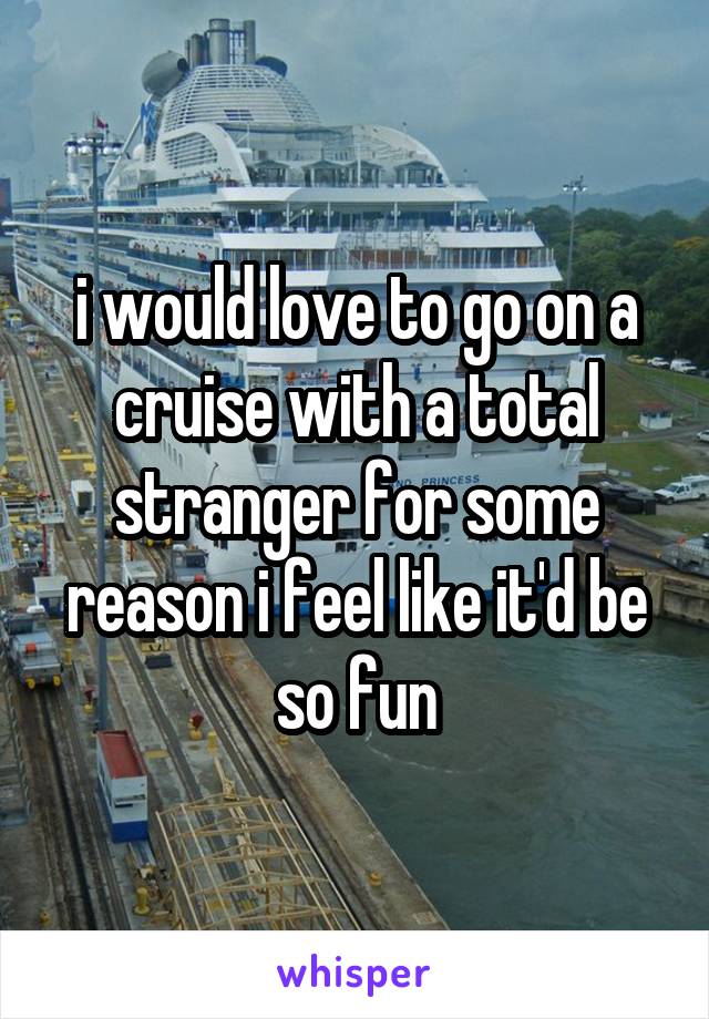 i would love to go on a cruise with a total stranger for some reason i feel like it'd be so fun