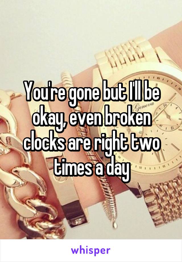 You're gone but I'll be okay, even broken clocks are right two times a day