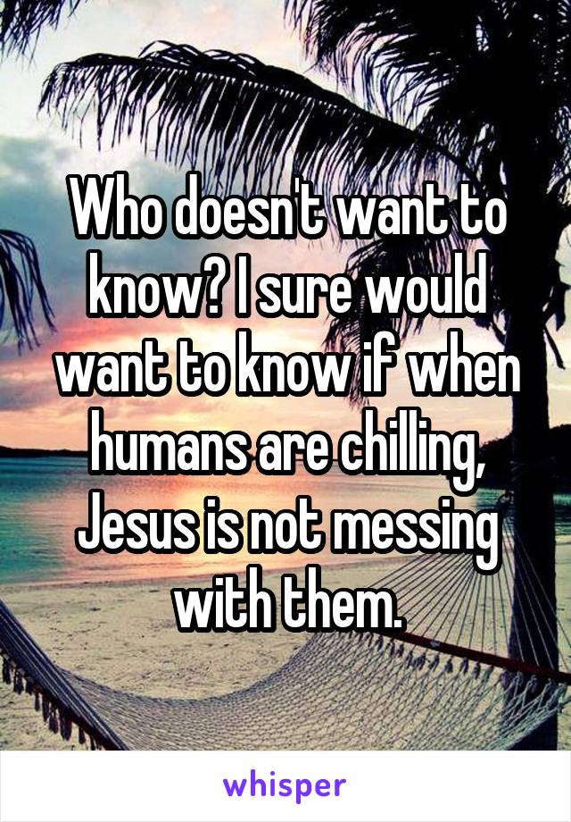 Who doesn't want to know? I sure would want to know if when humans are chilling, Jesus is not messing with them.