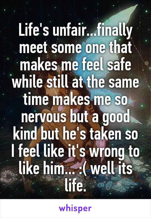 Life's unfair...finally meet some one that makes me feel safe while still at the same time makes me so nervous but a good kind but he's taken so I feel like it's wrong to like him... :( well its life.