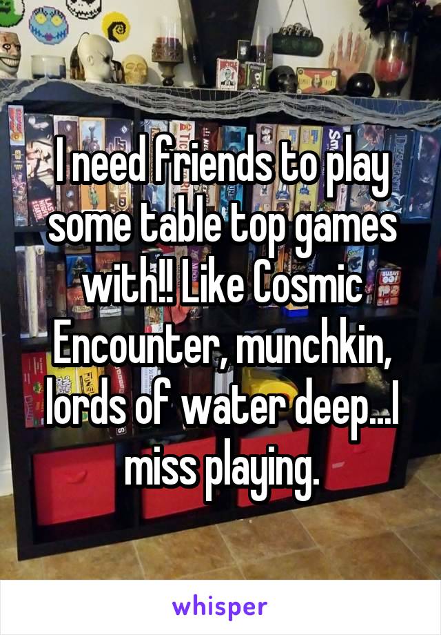 I need friends to play some table top games with!! Like Cosmic Encounter, munchkin, lords of water deep...I miss playing.