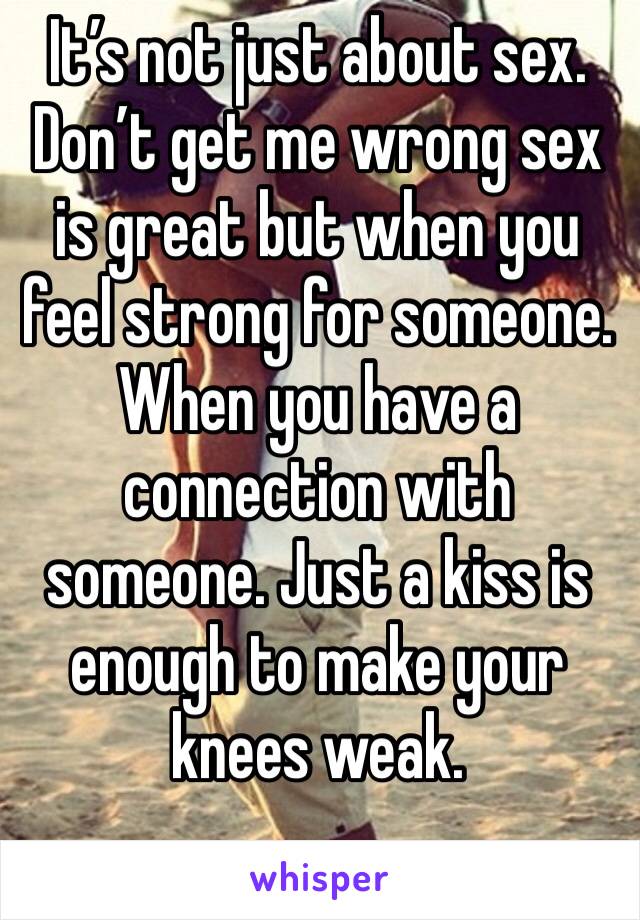 It’s not just about sex. Don’t get me wrong sex is great but when you feel strong for someone. When you have a connection with someone. Just a kiss is enough to make your knees weak.