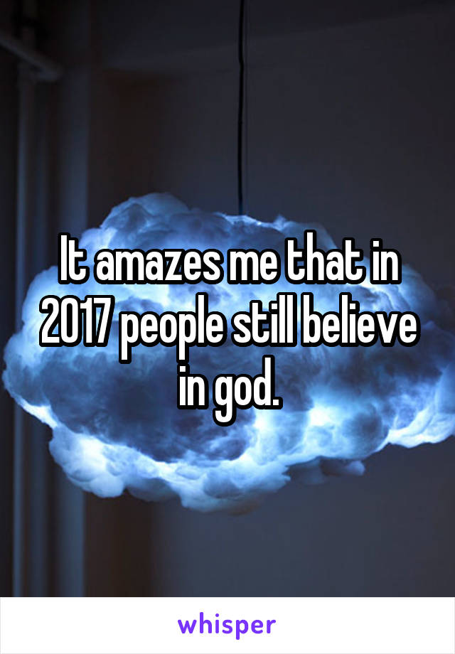 It amazes me that in 2017 people still believe in god.