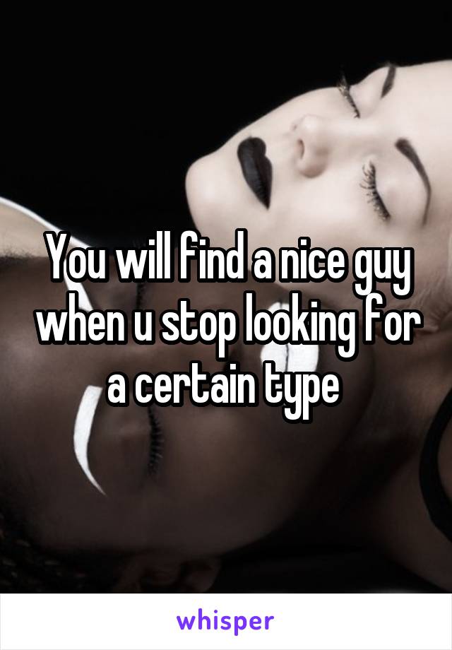 You will find a nice guy when u stop looking for a certain type 