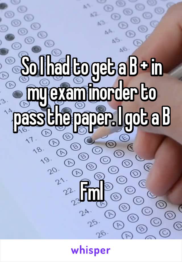 So I had to get a B + in my exam inorder to pass the paper. I got a B 

Fml