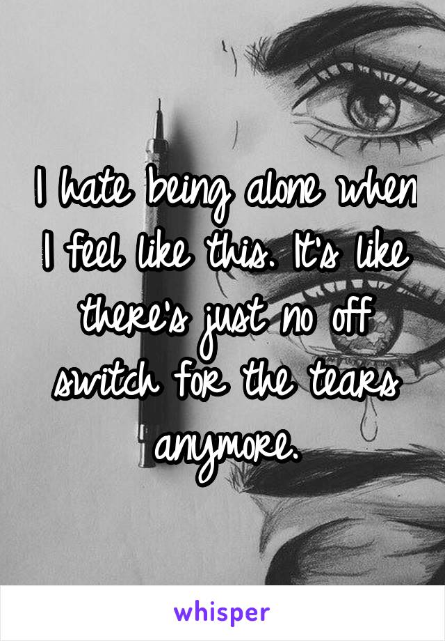 I hate being alone when I feel like this. It's like there's just no off switch for the tears anymore.