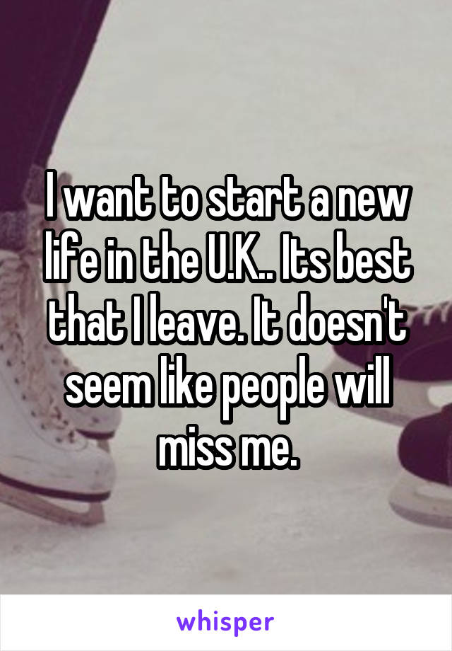 I want to start a new life in the U.K.. Its best that I leave. It doesn't seem like people will miss me.