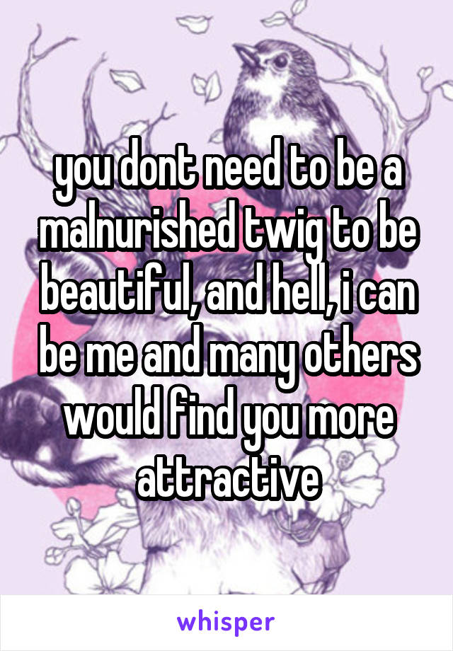 you dont need to be a malnurished twig to be beautiful, and hell, i can be me and many others would find you more attractive