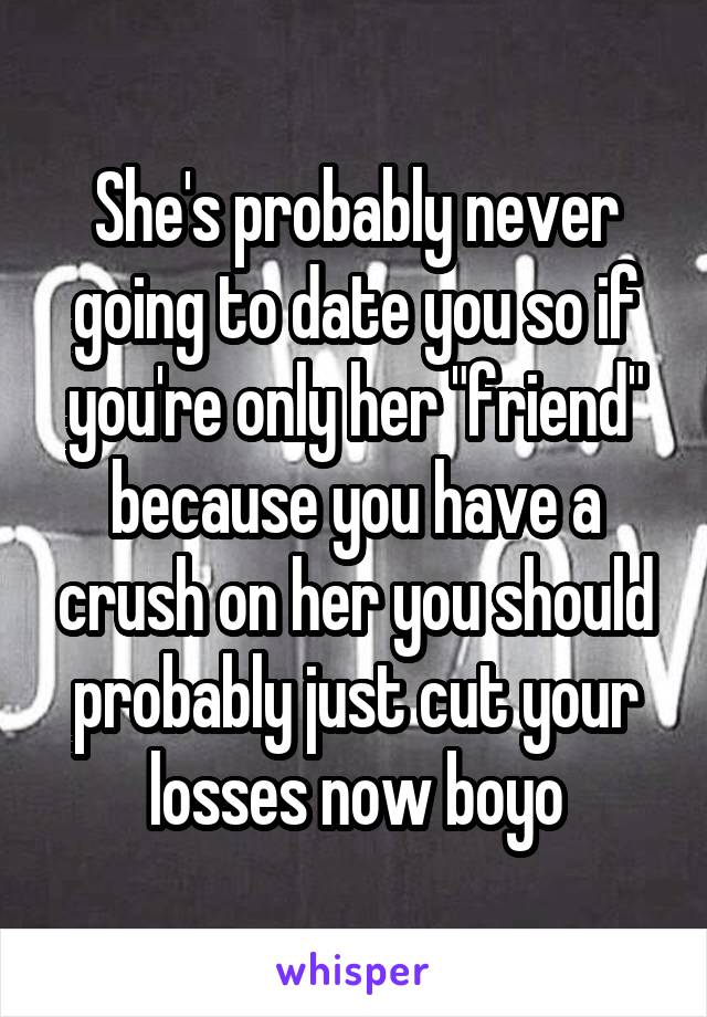 She's probably never going to date you so if you're only her "friend" because you have a crush on her you should probably just cut your losses now boyo