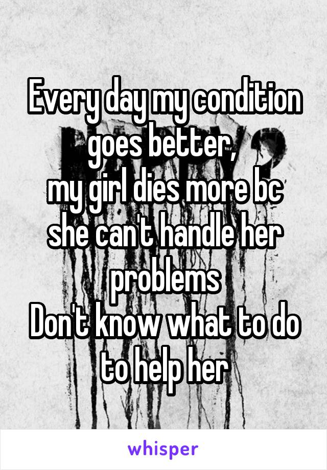 Every day my condition goes better, 
my girl dies more bc she can't handle her problems
Don't know what to do to help her