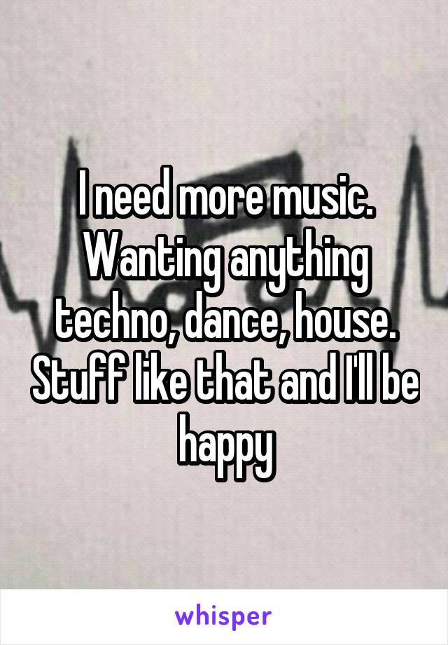 I need more music. Wanting anything techno, dance, house. Stuff like that and I'll be happy