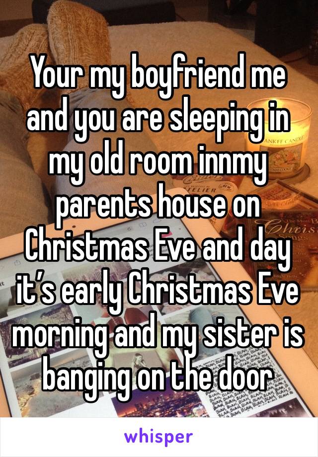 Your my boyfriend me and you are sleeping in my old room innmy parents house on Christmas Eve and day it’s early Christmas Eve morning and my sister is banging on the door