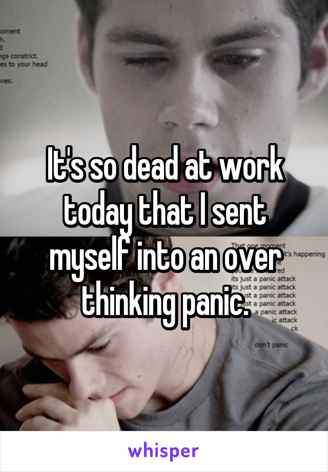 It's so dead at work today that I sent myself into an over thinking panic.