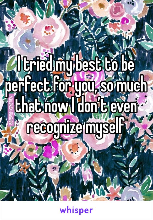 I tried my best to be perfect for you, so much that now I don’t even recognize myself 