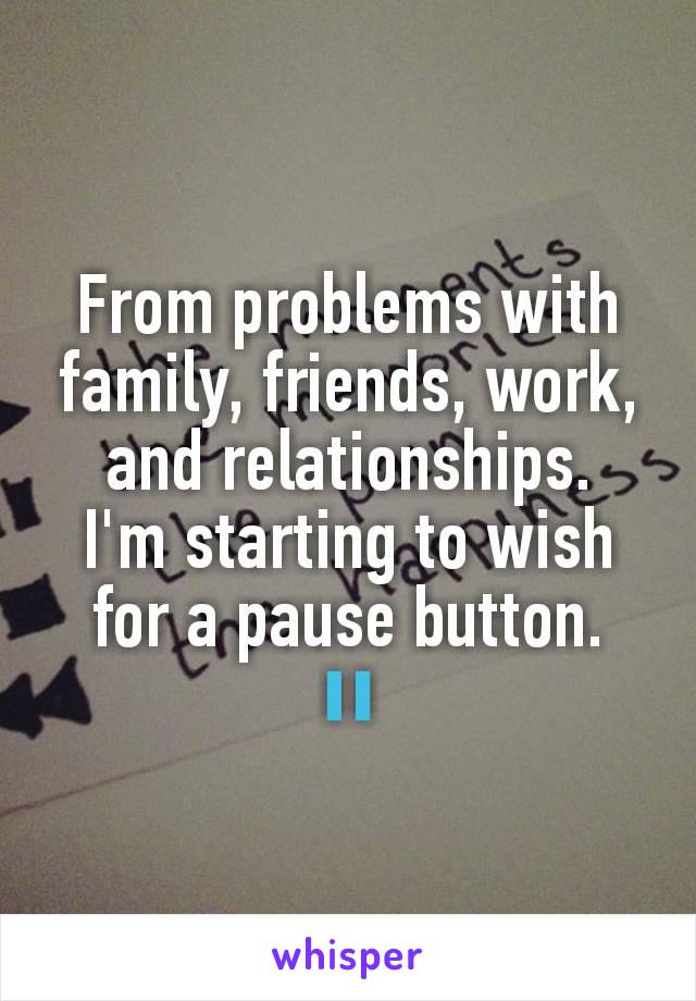 From problems with family, friends, work, and relationships.
I'm starting to wish for a pause button.
⏸️