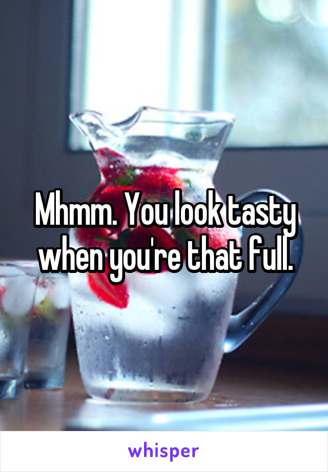 Mhmm. You look tasty when you're that full.
