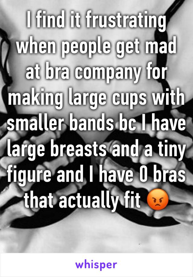 I find it frustrating when people get mad at bra company for making large cups with smaller bands bc I have large breasts and a tiny figure and I have 0 bras that actually fit 😡