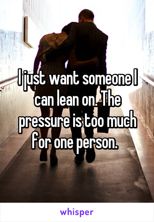 I just want someone I can lean on. The pressure is too much for one person.  