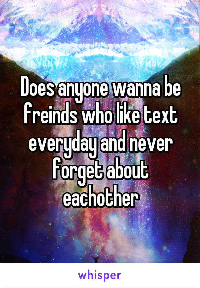 Does anyone wanna be freinds who like text everyday and never forget about eachother