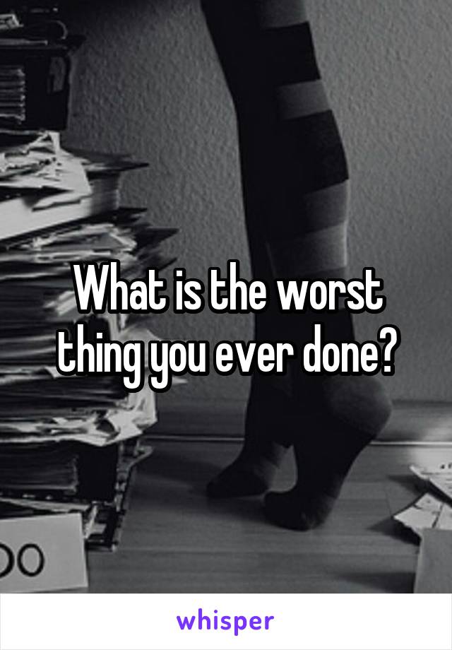 What is the worst thing you ever done?