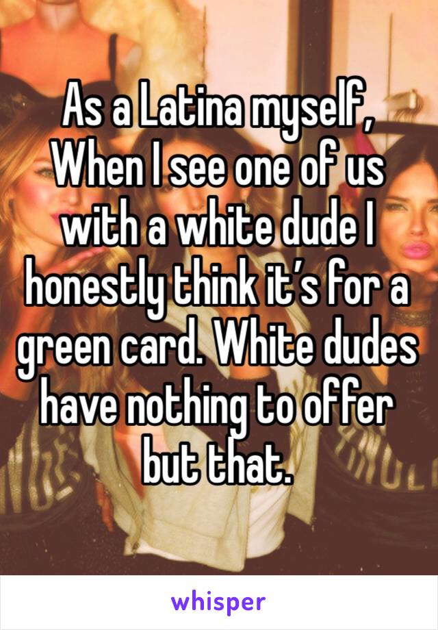 As a Latina myself, When I see one of us with a white dude I honestly think it’s for a green card. White dudes have nothing to offer but that. 