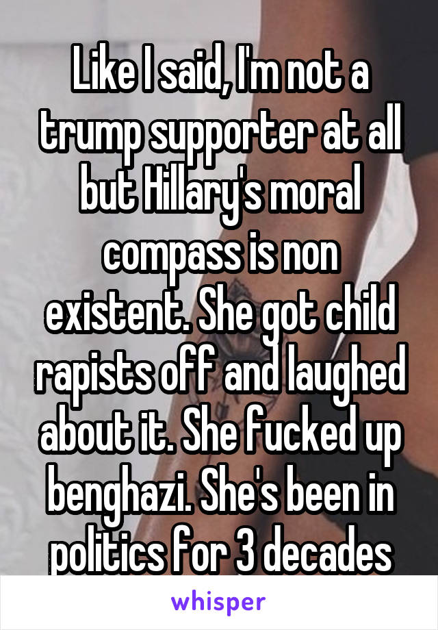 Like I said, I'm not a trump supporter at all but Hillary's moral compass is non existent. She got child rapists off and laughed about it. She fucked up benghazi. She's been in politics for 3 decades