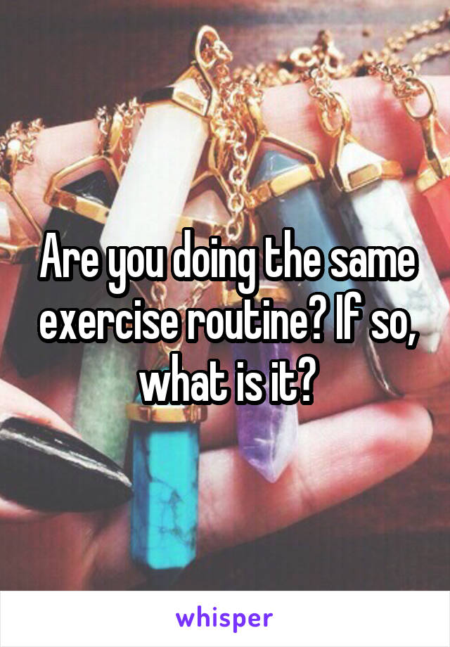 Are you doing the same exercise routine? If so, what is it?
