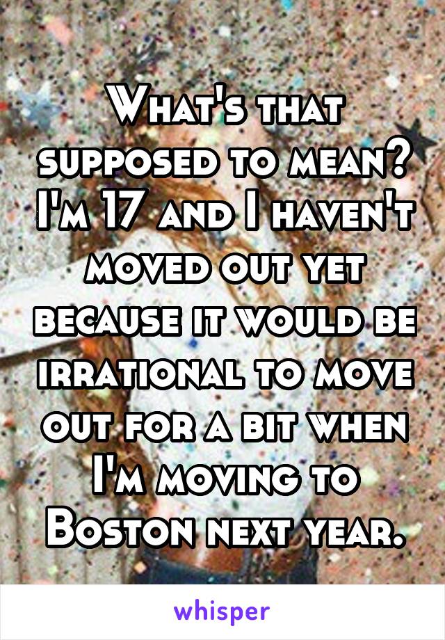 What's that supposed to mean? I'm 17 and I haven't moved out yet because it would be irrational to move out for a bit when I'm moving to Boston next year.