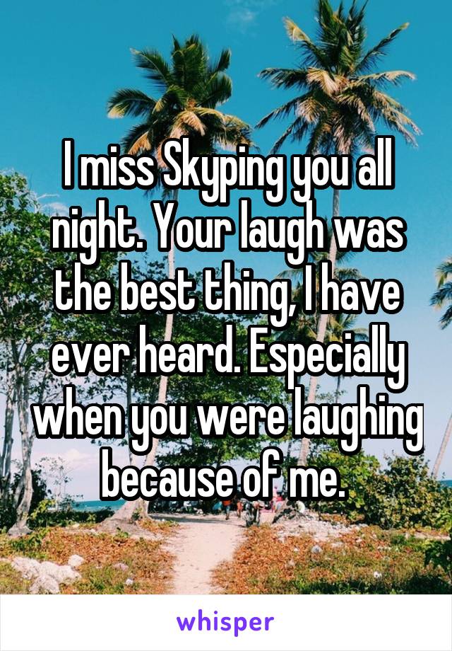 I miss Skyping you all night. Your laugh was the best thing, I have ever heard. Especially when you were laughing because of me. 